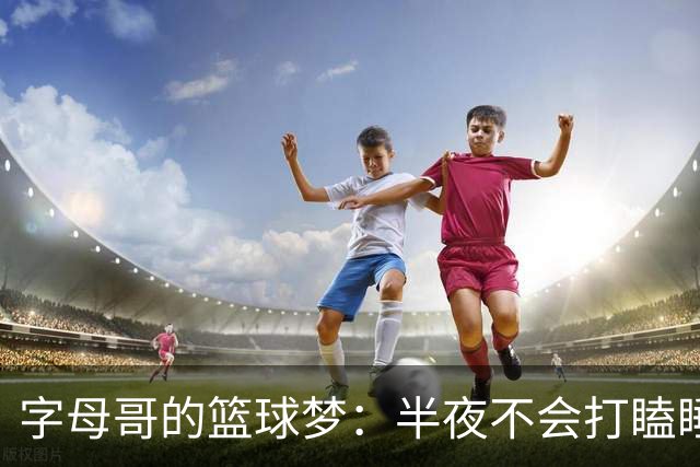 字母哥的篮球梦：半夜不会打瞌睡的年轻人